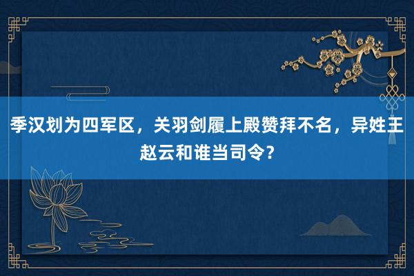 季汉划为四军区，关羽剑履上殿赞拜不名，异姓王赵云和谁当司令？