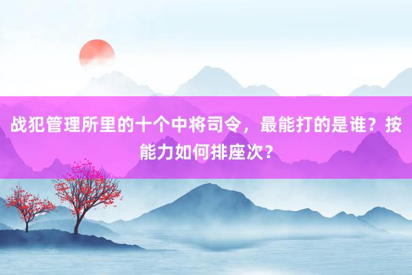 战犯管理所里的十个中将司令，最能打的是谁？按能力如何排座次？