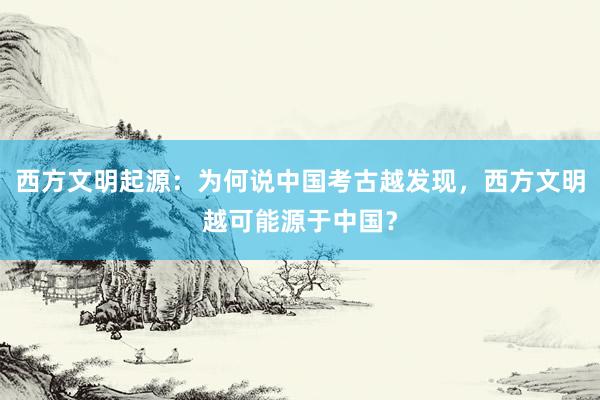 西方文明起源：为何说中国考古越发现，西方文明越可能源于中国？