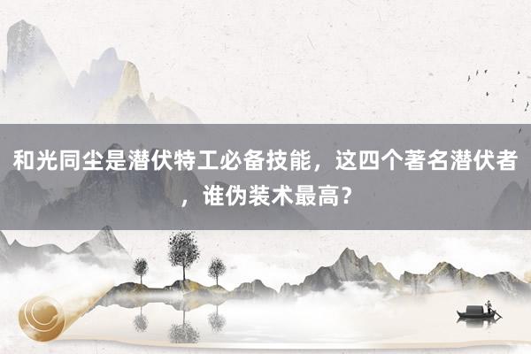 和光同尘是潜伏特工必备技能，这四个著名潜伏者，谁伪装术最高？