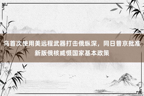 乌首次使用美远程武器打击俄纵深，同日普京批准新版俄核威慑国家基本政策