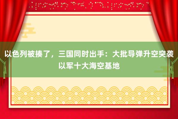 以色列被揍了，三国同时出手：大批导弹升空突袭以军十大海空基地