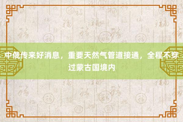 中俄传来好消息，重要天然气管道接通，全程不穿过蒙古国境内