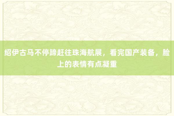 绍伊古马不停蹄赶往珠海航展，看完国产装备，脸上的表情有点凝重