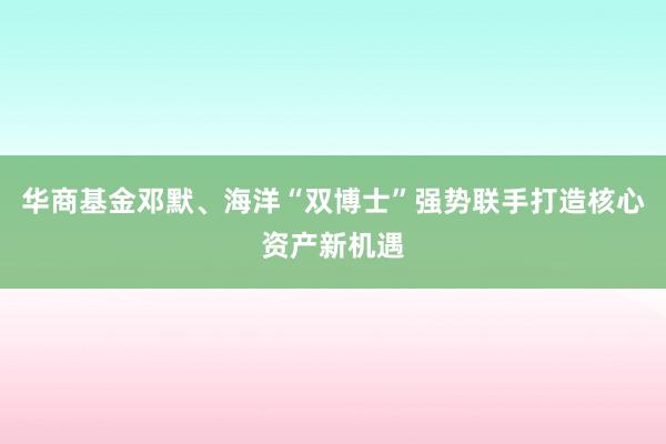 华商基金邓默、海洋“双博士”强势联手打造核心资产新机遇