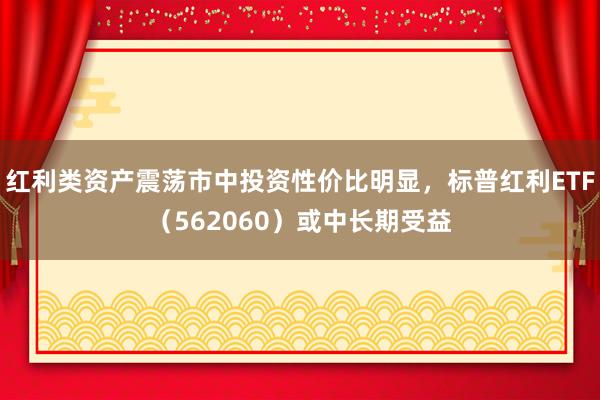 红利类资产震荡市中投资性价比明显，标普红利ETF（562060）或中长期受益