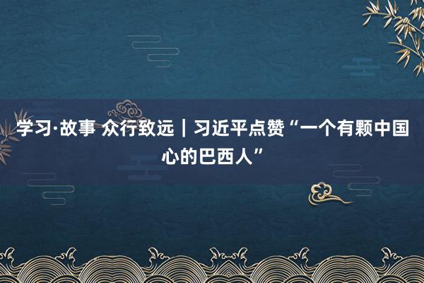 学习·故事 众行致远｜习近平点赞“一个有颗中国心的巴西人”