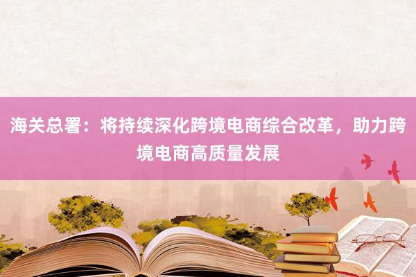 海关总署：将持续深化跨境电商综合改革，助力跨境电商高质量发展