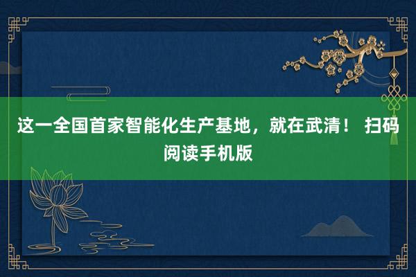 这一全国首家智能化生产基地，就在武清！ 扫码阅读手机版