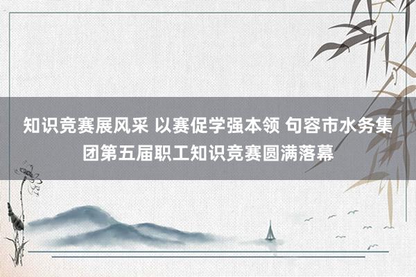 知识竞赛展风采 以赛促学强本领 句容市水务集团第五届职工知识竞赛圆满落幕