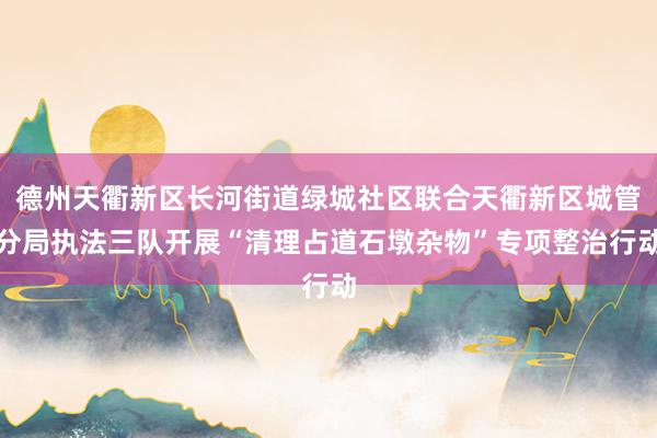 德州天衢新区长河街道绿城社区联合天衢新区城管分局执法三队开展“清理占道石墩杂物”专项整治行动