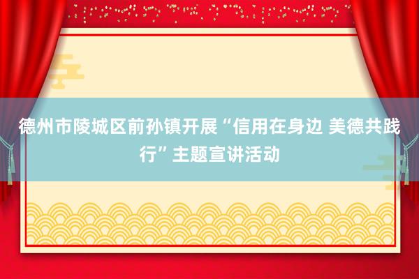 德州市陵城区前孙镇开展“信用在身边 美德共践行”主题宣讲活动