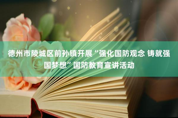 德州市陵城区前孙镇开展“强化国防观念 铸就强国梦想”国防教育宣讲活动