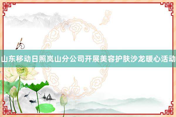 山东移动日照岚山分公司开展美容护肤沙龙暖心活动