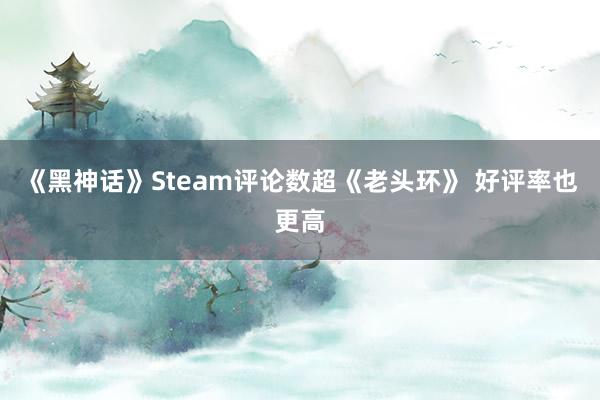 《黑神话》Steam评论数超《老头环》 好评率也更高