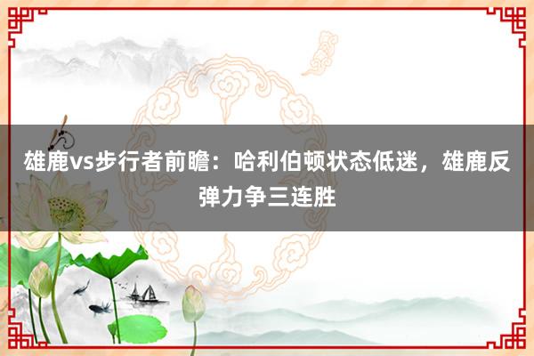 雄鹿vs步行者前瞻：哈利伯顿状态低迷，雄鹿反弹力争三连胜