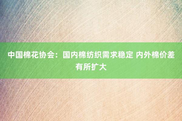 中国棉花协会：国内棉纺织需求稳定 内外棉价差有所扩大