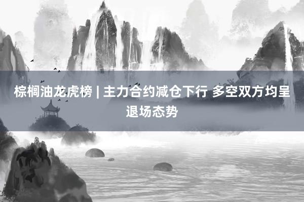 棕榈油龙虎榜 | 主力合约减仓下行 多空双方均呈退场态势