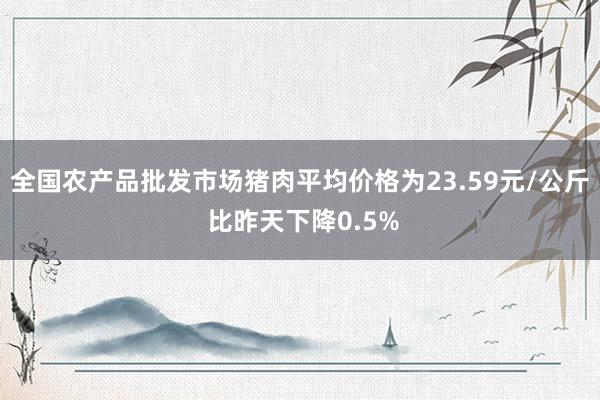 全国农产品批发市场猪肉平均价格为23.59元/公斤 比昨天下降0.5%