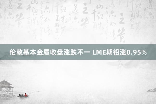 伦敦基本金属收盘涨跌不一 LME期铅涨0.95%