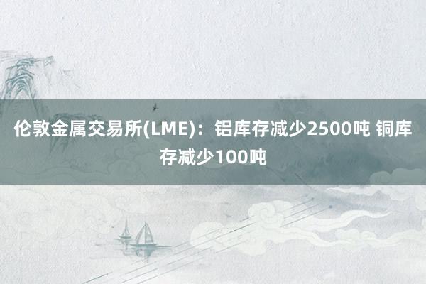 伦敦金属交易所(LME)：铝库存减少2500吨 铜库存减少100吨