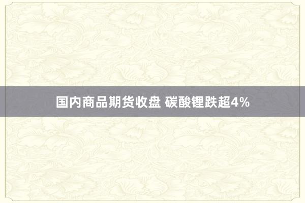 国内商品期货收盘 碳酸锂跌超4%