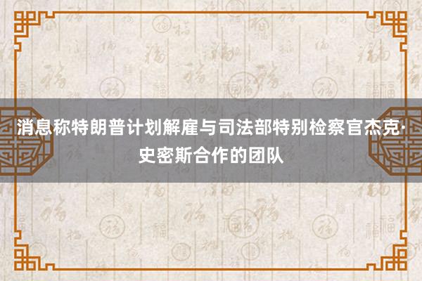 消息称特朗普计划解雇与司法部特别检察官杰克·史密斯合作的团队