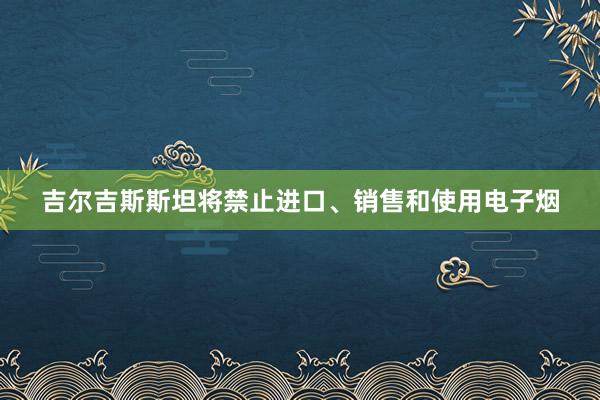 吉尔吉斯斯坦将禁止进口、销售和使用电子烟