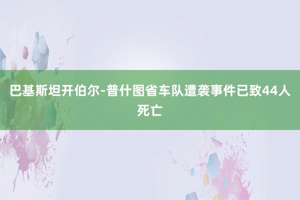 巴基斯坦开伯尔-普什图省车队遭袭事件已致44人死亡