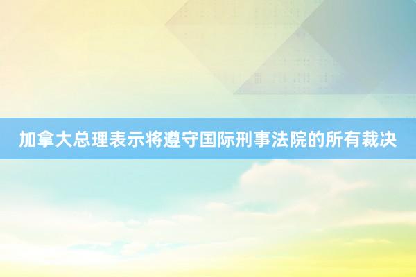 加拿大总理表示将遵守国际刑事法院的所有裁决