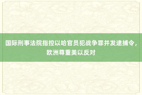 国际刑事法院指控以哈官员犯战争罪并发逮捕令，欧洲尊重美以反对