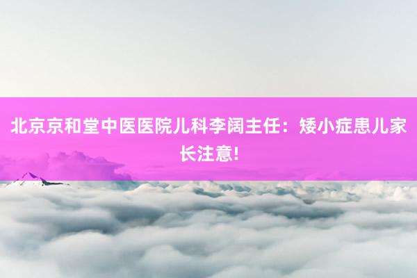 北京京和堂中医医院儿科李阔主任：矮小症患儿家长注意!