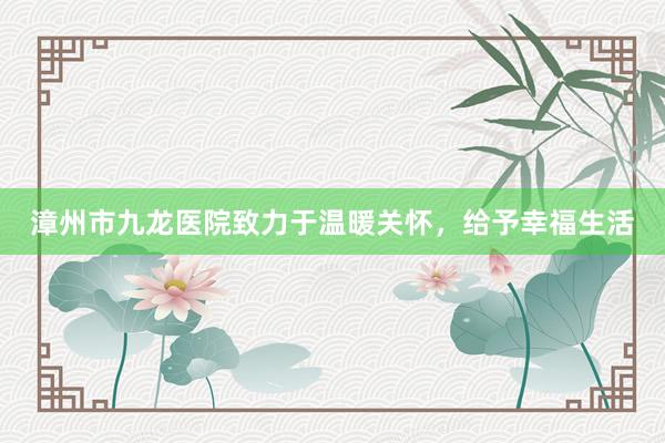 漳州市九龙医院致力于温暖关怀，给予幸福生活