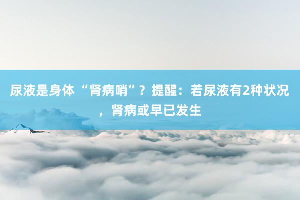 尿液是身体 “肾病哨”？提醒：若尿液有2种状况，肾病或早已发生