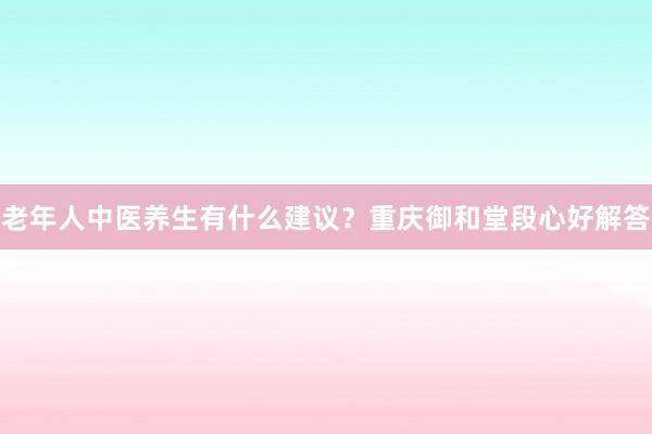 老年人中医养生有什么建议？重庆御和堂段心好解答