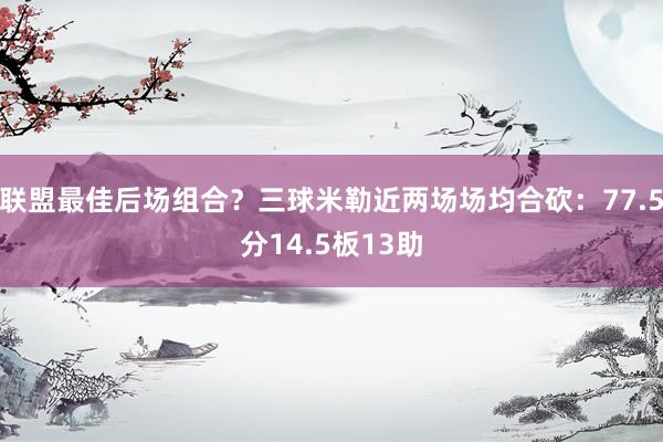 联盟最佳后场组合？三球米勒近两场场均合砍：77.5分14.5板13助