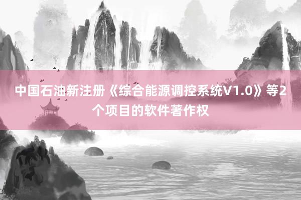 中国石油新注册《综合能源调控系统V1.0》等2个项目的软件著作权