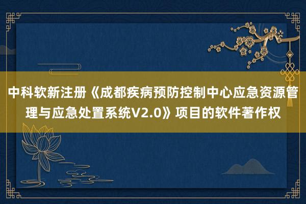 中科软新注册《成都疾病预防控制中心应急资源管理与应急处置系统V2.0》项目的软件著作权