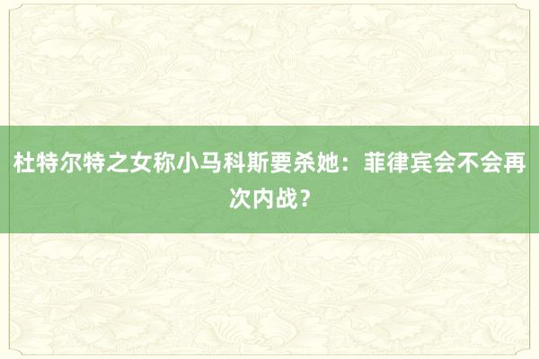 杜特尔特之女称小马科斯要杀她：菲律宾会不会再次内战？