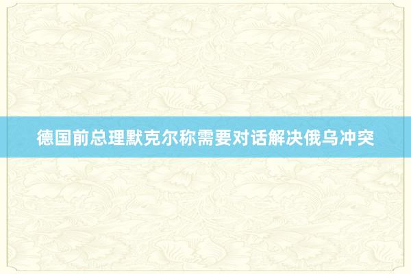 德国前总理默克尔称需要对话解决俄乌冲突