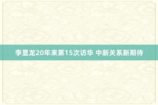 李显龙20年来第15次访华 中新关系新期待