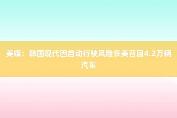 美媒：韩国现代因自动行驶风险在美召回4.2万辆汽车