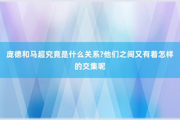 庞德和马超究竟是什么关系?他们之间又有着怎样的交集呢