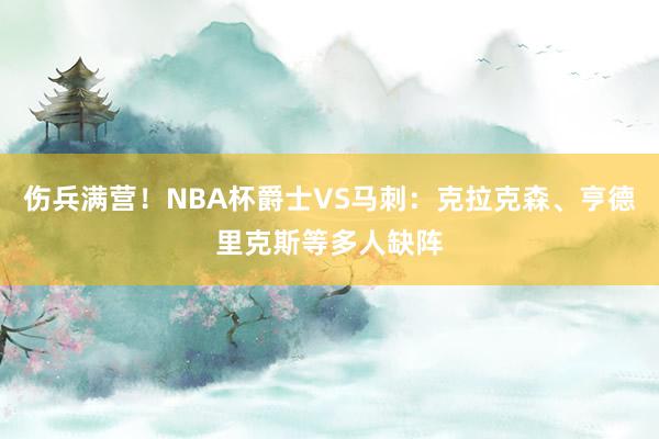 伤兵满营！NBA杯爵士VS马刺：克拉克森、亨德里克斯等多人缺阵