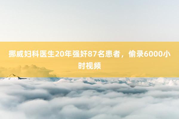 挪威妇科医生20年强奸87名患者，偷录6000小时视频