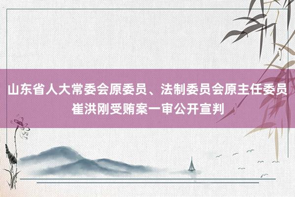 山东省人大常委会原委员、法制委员会原主任委员崔洪刚受贿案一审公开宣判