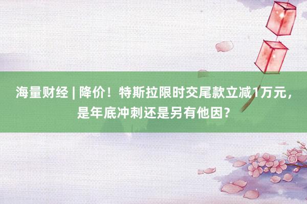 海量财经 | 降价！特斯拉限时交尾款立减1万元，是年底冲刺还是另有他因？