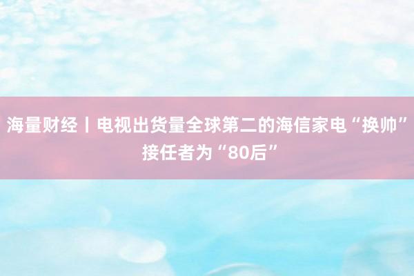 海量财经丨电视出货量全球第二的海信家电“换帅” 接任者为“80后”