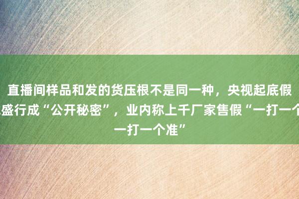 直播间样品和发的货压根不是同一种，央视起底假羽绒盛行成“公开秘密”，业内称上千厂家售假“一打一个准”