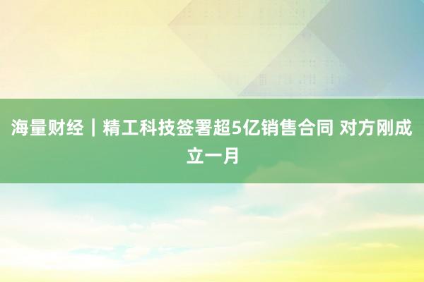 海量财经｜精工科技签署超5亿销售合同 对方刚成立一月